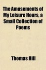 The Amusements of My Leisure Hours a Small Collection of Poems