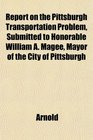 Report on the Pittsburgh Transportation Problem Submitted to Honorable William A Magee Mayor of the City of Pittsburgh