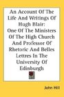 An Account Of The Life And Writings Of Hugh Blair One Of The Ministers Of The High Church And Professor Of Rhetoric And Belles Lettres In The University Of Edinburgh