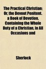The Practical Christian Or the Devout Penitent a Book of Devotion Containing the Whole Duty of a Christian in All Occasions and