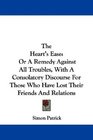 The Heart's Ease Or A Remedy Against All Troubles With A Consolatory Discourse For Those Who Have Lost Their Friends And Relations