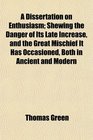 A Dissertation on Enthusiasm Shewing the Danger of Its Late Increase and the Great Mischief It Has Occasioned Both in Ancient and Modern