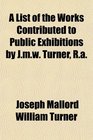 A List of the Works Contributed to Public Exhibitions by Jmw Turner Ra