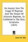 An Inquiry Into The Usage Of Baptism And The Nature Of Johannic Baptism As Exhibited In The Holy Scriptures
