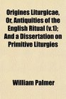 Origines Liturgicae Or Antiquities of the English Ritual  And a Dissertation on Primitive Liturgies