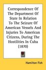 Correspondence Of The Department Of State In Relation To The Seizure Of American Vessels And Injuries To American Citizens During The Hostilities In Cuba
