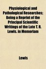 Physiological and Pathological Researches Being a Reprint of the Principal Scientific Writings of the Late T R Lewis in Memoriam
