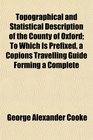 Topographical and Statistical Description of the County of Oxford To Which Is Prefixed a Copions Travelling Guide Forming a Complete