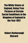 The White Slaves of England Being True Pictures of Certain Social Conditions in the Kingdom of England in the Year 1897