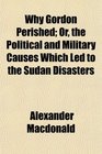 Why Gordon Perished Or the Political and Military Causes Which Led to the Sudan Disasters