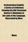 Ecclesiastical English a Series of Criticisms Showing the Old Testament Revisor's Violations of the Laws of the Language Illustrated by More