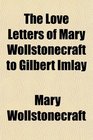 The Love Letters of Mary Wollstonecraft to Gilbert Imlay