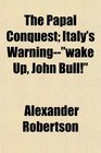The Papal Conquest Italy's Warningwake Up John Bull