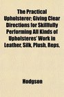 The Practical Upholsterer Giving Clear Directions for Skillfully Performing All Kinds of Upholsteres' Work in Leather Silk Plush Reps