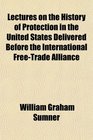 Lectures on the History of Protection in the United States Delivered Before the International FreeTrade Alliance