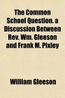 The Common School Question a Discussion Between Rev Wm Gleeson and Frank M Pixley