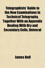 Telegraphists' Guide to the New Examinations in Technical Telegraphy Together With an Appendix Dealing With Dry and Secondary Cells Univeral