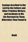 Sayings Ascribed to Our Lord by the Fathers and Other Primitive Writers and Incidents in His Life Narrated by Them Otherwise Than Found in