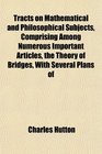 Tracts on Mathematical and Philosophical Subjects Comprising Among Numerous Important Articles the Theory of Bridges With Several Plans of