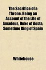 The Sacrifice of a Throne Being an Account of the Life of Amadeus Duke of Aosta Sometime King of Spain