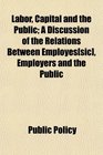 Labor Capital and the Public A Discussion of the Relations Between Employes  Employers and the Public