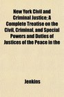 New York Civil and Criminal Justice A Complete Treatise on the Civil Criminal and Special Powers and Duties of Justices of the Peace in the