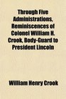 Through Five Administrations Reminiscences of Colonel William H Crook BodyGuard to President Lincoln
