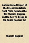 Authenticated Report of the Discussion Which Took Place Between the Rev Thomas Maguire and the Rev Td Gregg in the Round Room of the