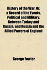History of the War Or a Record of the Events Political and Military Between Turkey and Russia and Russia and the Allied Powers of England