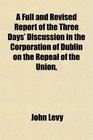 A Full and Revised Report of the Three Days' Discussion in the Corporation of Dublin on the Repeal of the Union