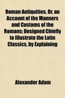 Roman Antiquities Or an Account of the Manners and Customs of the Romans Designed Chiefly to Illustrate the Latin Classics by Explaining