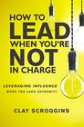 How to Lead When You're Not in Charge Leveraging Influence When You Lack Authority