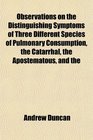 Observations on the Distinguishing Symptoms of Three Different Species of Pulmonary Consumption the Catarrhal the Apostematous and the