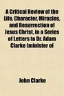 A Critical Review of the Life Character Miracles and Resurrection of Jesus Christ in a Series of Letters to Dr Adam Clarke minister of