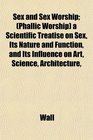 Sex and Sex Worship  a Scientific Treatise on Sex Its Nature and Function and Its Influence on Art Science Architecture