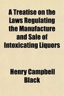 A Treatise on the Laws Regulating the Manufacture and Sale of Intoxicating Liquors