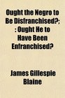 Ought the Negro to Be Disfranchised Ought He to Have Been Enfranchised