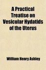 A Practical Treatise on Vesicular Hydatids of the Uterus Comprising a General View of Their Etiology Pathogeny Semeiology Prognosis and