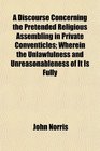 A Discourse Concerning the Pretended Religious Assembling in Private Conventicles Wherein the Unlawfulness and Unreasonableness of It Is Fully