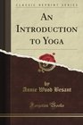 An Introduction to Yoga Four Lectures Delivered at the 32nd Anniversary of the Theosophical Society Held at Benares on Dec 27th 28th 29th 30th 1907