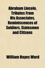 Abraham Lincoln Tributes From His Associates Reminiscences of Soldiers Statesmen and Citizens