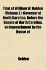Trial of William W Holden  Governor of North Carolina Before the Senate of North Carolina on Impeachment by the House of