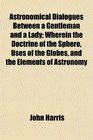 Astronomical Dialogues Between a Gentleman and a Lady Wherein the Doctrine of the Sphere Uses of the Globes and the Elements of Astronomy