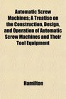Automatic Screw Machines A Treatise on the Construction Design and Operation of Automatic Screw Machines and Their Tool Equipment