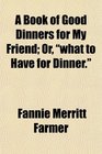 A Book of Good Dinners for My Friend Or what to Have for Dinner