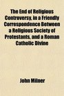 The End of Religious Controversy in a Friendly Correspondence Between a Religious Society of Protestants and a Roman Catholic Divine