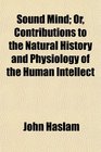 Sound Mind Or Contributions to the Natural History and Physiology of the Human Intellect