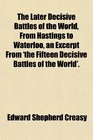 The Later Decisive Battles of the World From Hastings to Waterloo an Excerpt From 'the Fifteen Decisive Battles of the World'