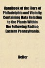 Handbook of the Flora of Philadelphia and Vicinity Containing Data Relating to the Plants Within the Following Radius Eastern Pennsylvania