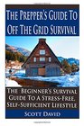 The Prepper's Guide To Off the Grid Survival The Beginner's Survival Guide To A StressFree Self Sufficient Lifestyle